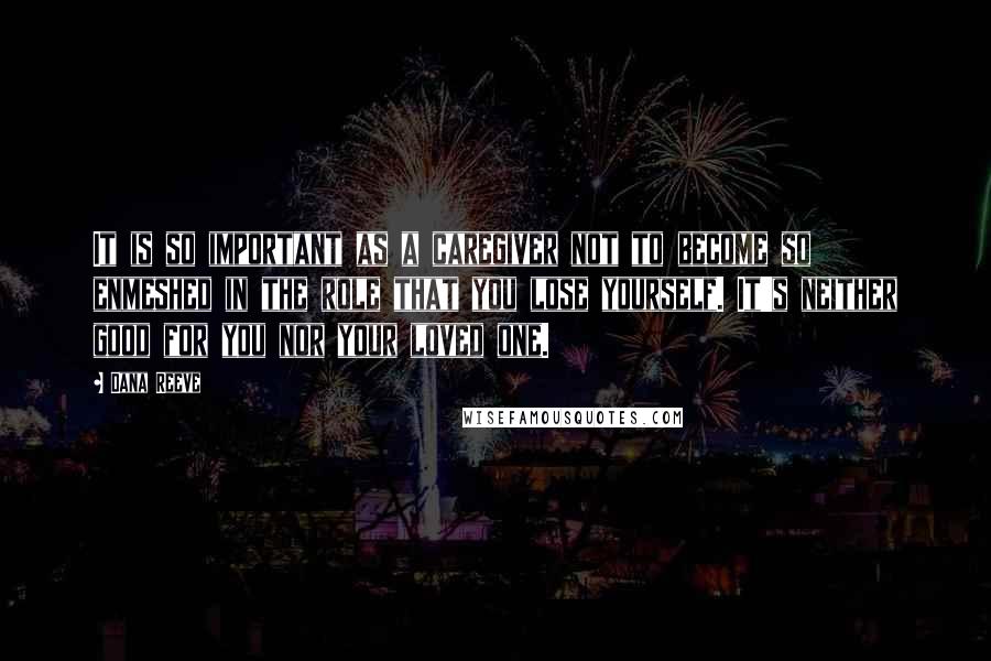 Dana Reeve Quotes: It is so important as a caregiver not to become so enmeshed in the role that you lose yourself. It's neither good for you nor your loved one.