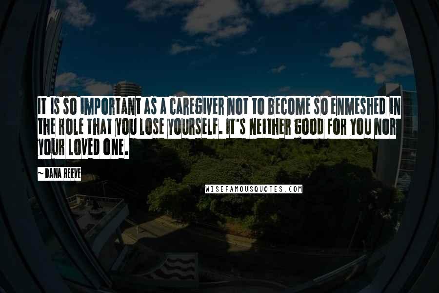 Dana Reeve Quotes: It is so important as a caregiver not to become so enmeshed in the role that you lose yourself. It's neither good for you nor your loved one.