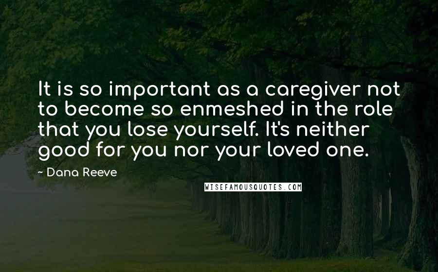 Dana Reeve Quotes: It is so important as a caregiver not to become so enmeshed in the role that you lose yourself. It's neither good for you nor your loved one.