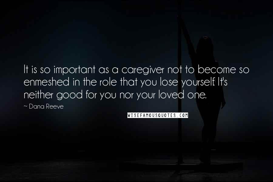 Dana Reeve Quotes: It is so important as a caregiver not to become so enmeshed in the role that you lose yourself. It's neither good for you nor your loved one.