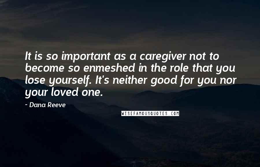 Dana Reeve Quotes: It is so important as a caregiver not to become so enmeshed in the role that you lose yourself. It's neither good for you nor your loved one.