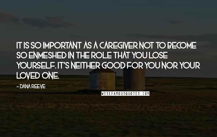 Dana Reeve Quotes: It is so important as a caregiver not to become so enmeshed in the role that you lose yourself. It's neither good for you nor your loved one.