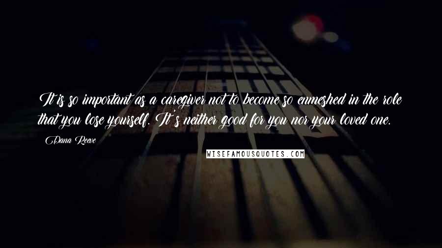 Dana Reeve Quotes: It is so important as a caregiver not to become so enmeshed in the role that you lose yourself. It's neither good for you nor your loved one.
