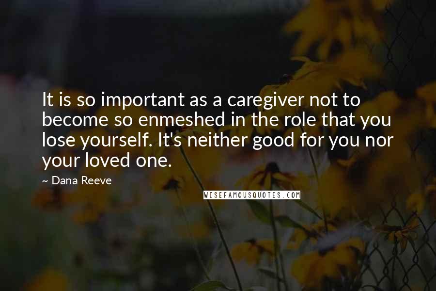 Dana Reeve Quotes: It is so important as a caregiver not to become so enmeshed in the role that you lose yourself. It's neither good for you nor your loved one.