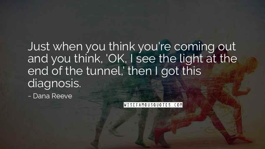 Dana Reeve Quotes: Just when you think you're coming out and you think, 'OK, I see the light at the end of the tunnel,' then I got this diagnosis.