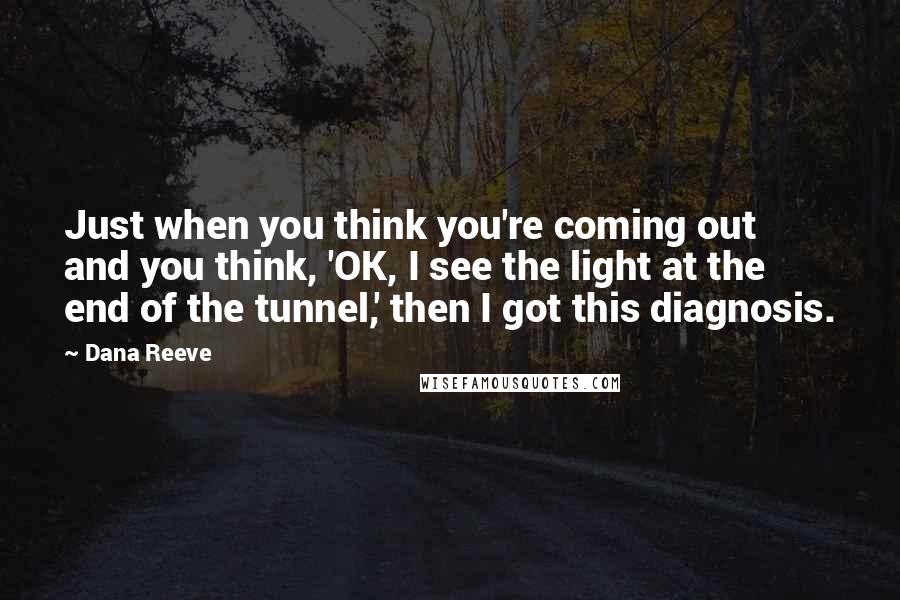 Dana Reeve Quotes: Just when you think you're coming out and you think, 'OK, I see the light at the end of the tunnel,' then I got this diagnosis.