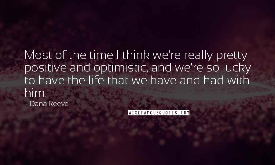 Dana Reeve Quotes: Most of the time I think we're really pretty positive and optimistic, and we're so lucky to have the life that we have and had with him.