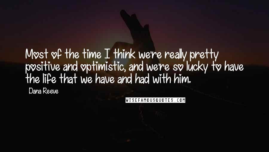 Dana Reeve Quotes: Most of the time I think we're really pretty positive and optimistic, and we're so lucky to have the life that we have and had with him.