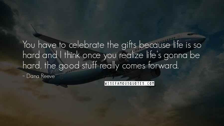 Dana Reeve Quotes: You have to celebrate the gifts because life is so hard and I think once you realize life's gonna be hard, the good stuff really comes forward.