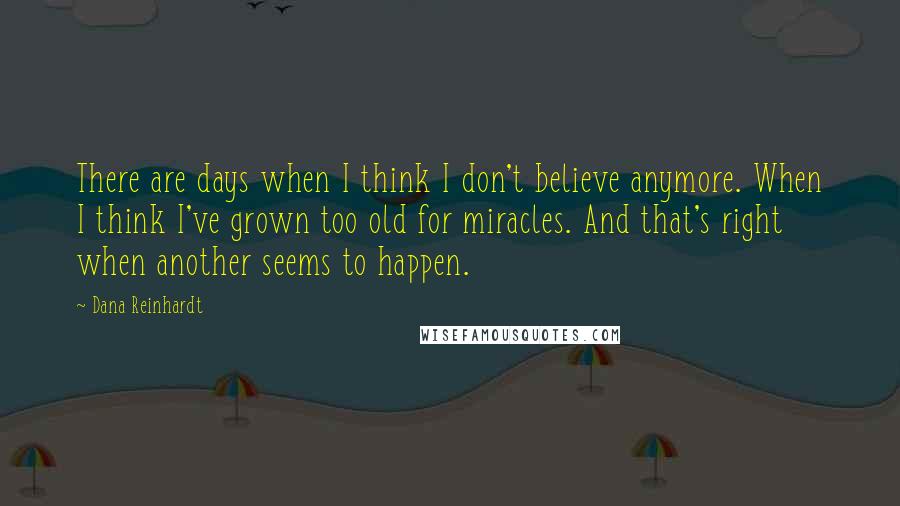 Dana Reinhardt Quotes: There are days when I think I don't believe anymore. When I think I've grown too old for miracles. And that's right when another seems to happen.