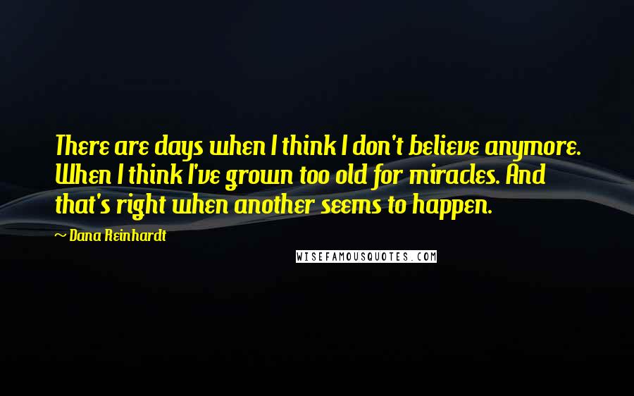 Dana Reinhardt Quotes: There are days when I think I don't believe anymore. When I think I've grown too old for miracles. And that's right when another seems to happen.