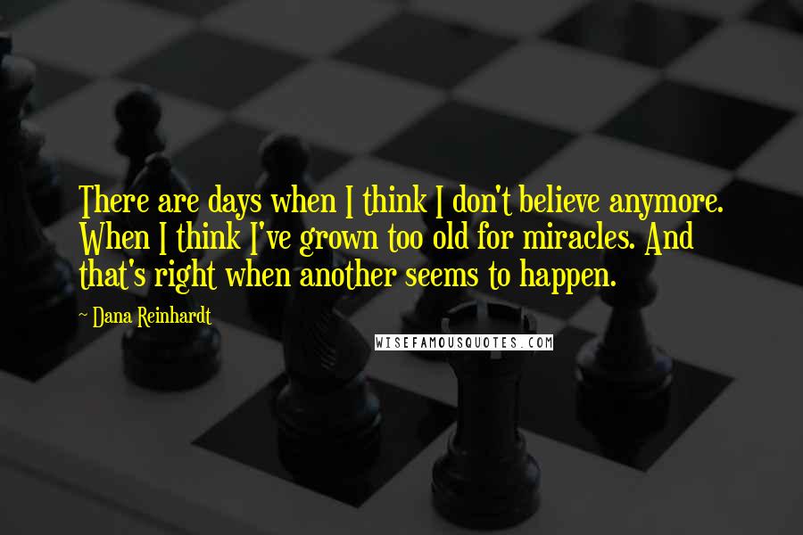 Dana Reinhardt Quotes: There are days when I think I don't believe anymore. When I think I've grown too old for miracles. And that's right when another seems to happen.