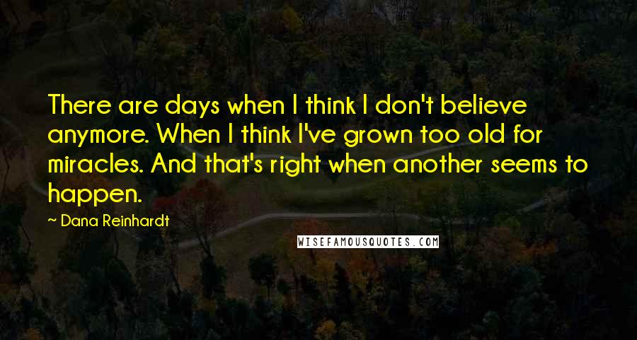 Dana Reinhardt Quotes: There are days when I think I don't believe anymore. When I think I've grown too old for miracles. And that's right when another seems to happen.