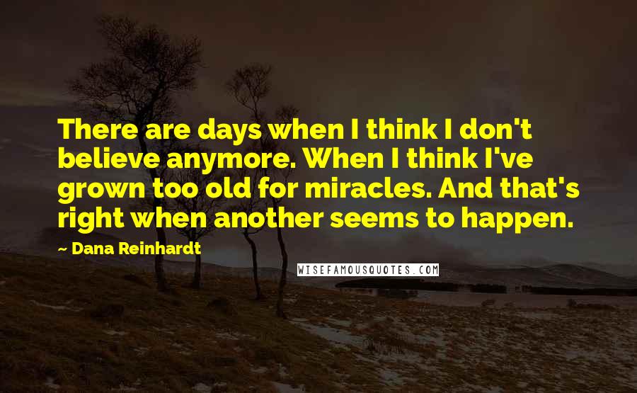 Dana Reinhardt Quotes: There are days when I think I don't believe anymore. When I think I've grown too old for miracles. And that's right when another seems to happen.