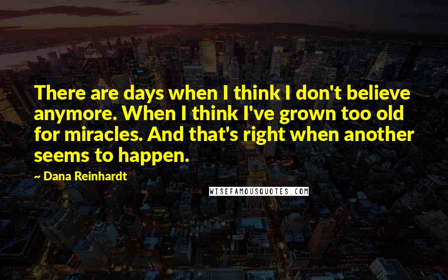 Dana Reinhardt Quotes: There are days when I think I don't believe anymore. When I think I've grown too old for miracles. And that's right when another seems to happen.