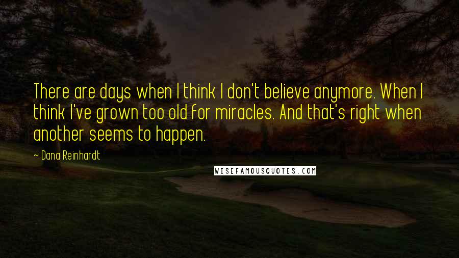 Dana Reinhardt Quotes: There are days when I think I don't believe anymore. When I think I've grown too old for miracles. And that's right when another seems to happen.