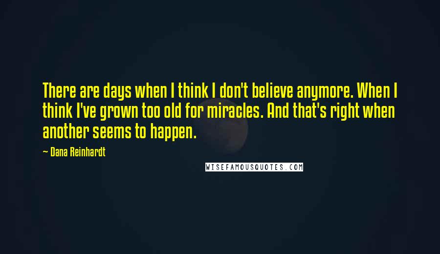 Dana Reinhardt Quotes: There are days when I think I don't believe anymore. When I think I've grown too old for miracles. And that's right when another seems to happen.