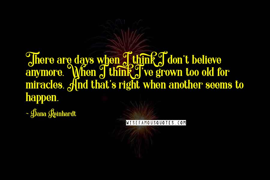 Dana Reinhardt Quotes: There are days when I think I don't believe anymore. When I think I've grown too old for miracles. And that's right when another seems to happen.