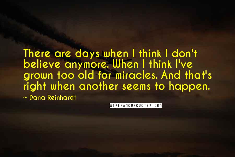 Dana Reinhardt Quotes: There are days when I think I don't believe anymore. When I think I've grown too old for miracles. And that's right when another seems to happen.