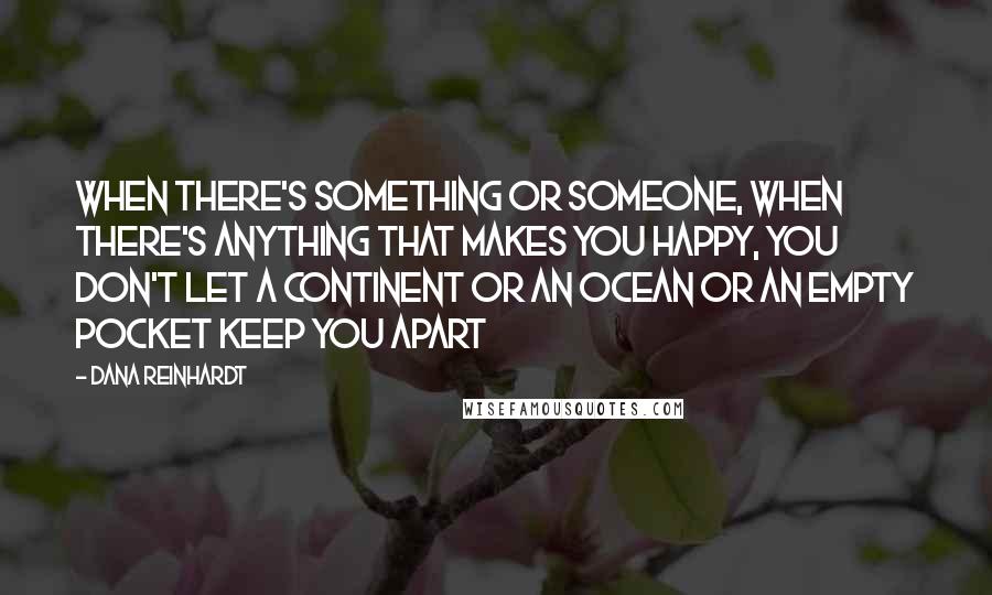 Dana Reinhardt Quotes: When there's something or someone, when there's anything that makes you happy, you don't let a continent or an ocean or an empty pocket keep you apart