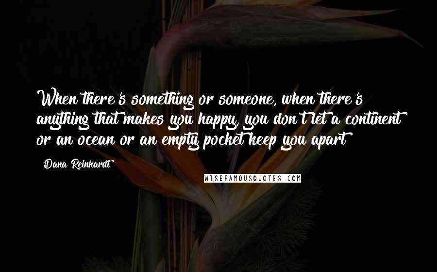 Dana Reinhardt Quotes: When there's something or someone, when there's anything that makes you happy, you don't let a continent or an ocean or an empty pocket keep you apart