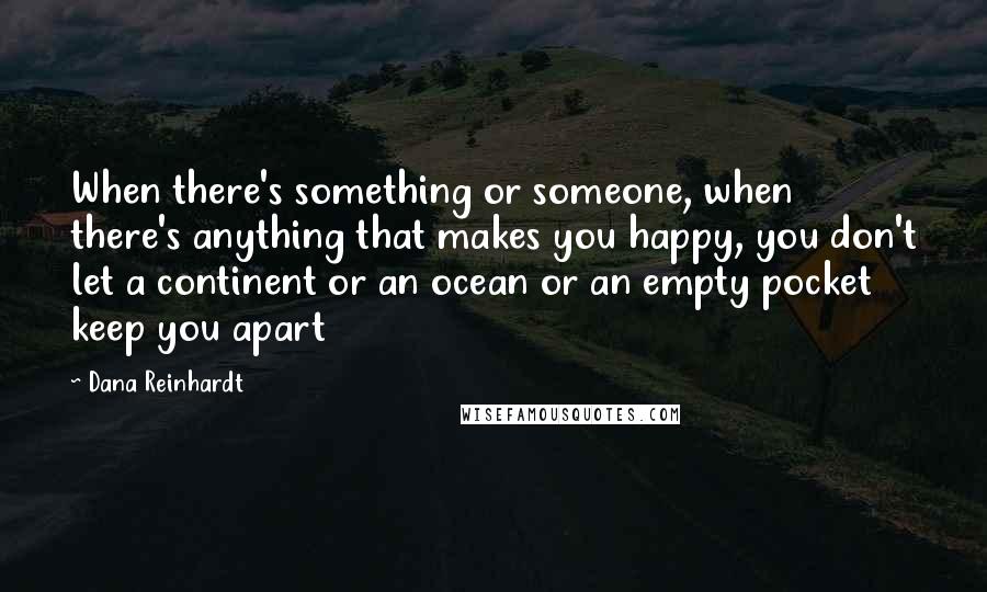 Dana Reinhardt Quotes: When there's something or someone, when there's anything that makes you happy, you don't let a continent or an ocean or an empty pocket keep you apart