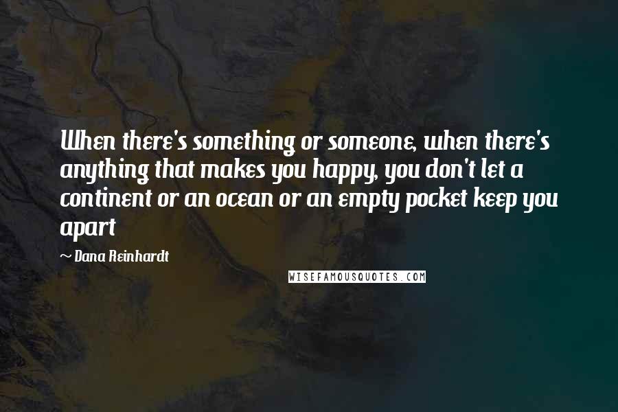 Dana Reinhardt Quotes: When there's something or someone, when there's anything that makes you happy, you don't let a continent or an ocean or an empty pocket keep you apart