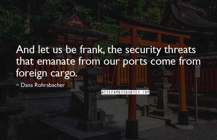 Dana Rohrabacher Quotes: And let us be frank, the security threats that emanate from our ports come from foreign cargo.