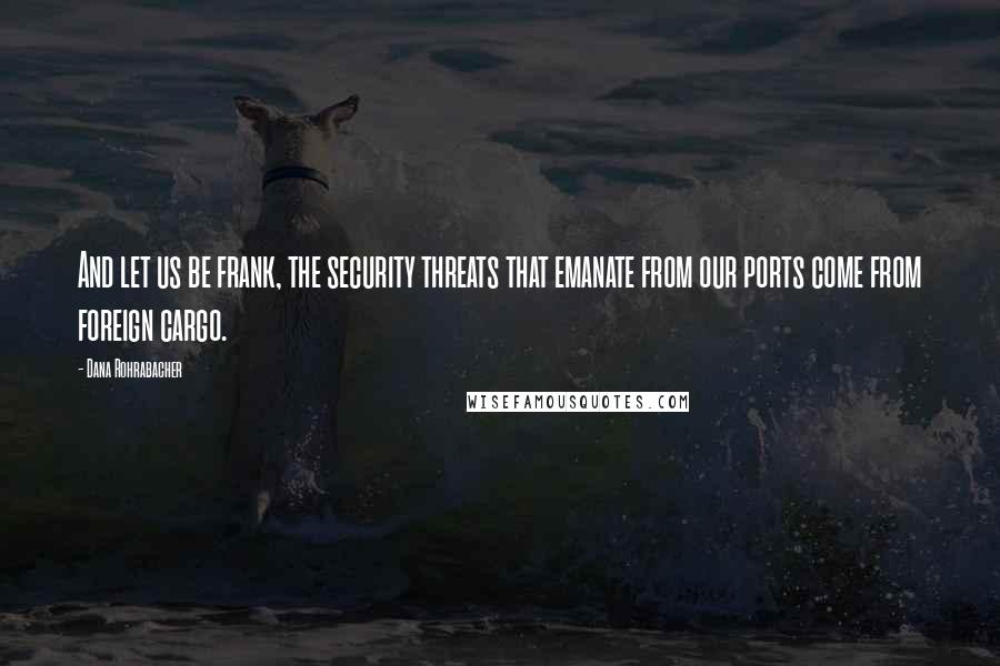 Dana Rohrabacher Quotes: And let us be frank, the security threats that emanate from our ports come from foreign cargo.