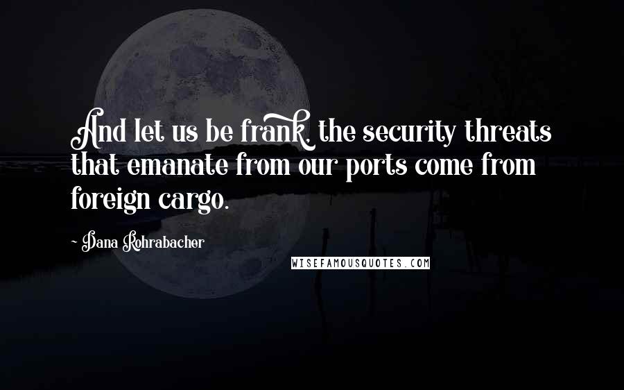 Dana Rohrabacher Quotes: And let us be frank, the security threats that emanate from our ports come from foreign cargo.