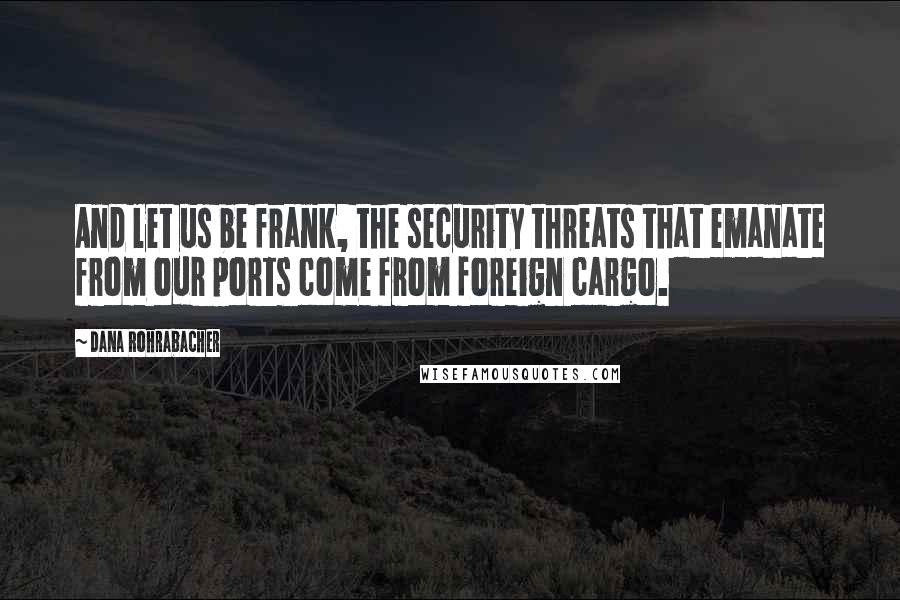 Dana Rohrabacher Quotes: And let us be frank, the security threats that emanate from our ports come from foreign cargo.