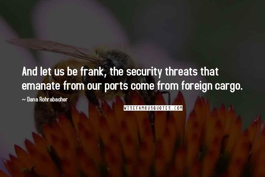 Dana Rohrabacher Quotes: And let us be frank, the security threats that emanate from our ports come from foreign cargo.