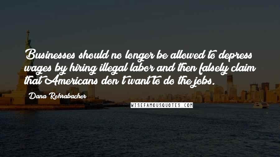 Dana Rohrabacher Quotes: Businesses should no longer be allowed to depress wages by hiring illegal labor and then falsely claim that Americans don't want to do the jobs.