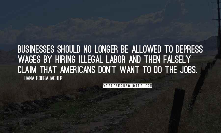 Dana Rohrabacher Quotes: Businesses should no longer be allowed to depress wages by hiring illegal labor and then falsely claim that Americans don't want to do the jobs.