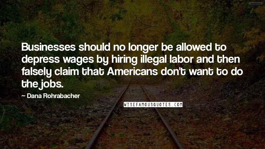 Dana Rohrabacher Quotes: Businesses should no longer be allowed to depress wages by hiring illegal labor and then falsely claim that Americans don't want to do the jobs.