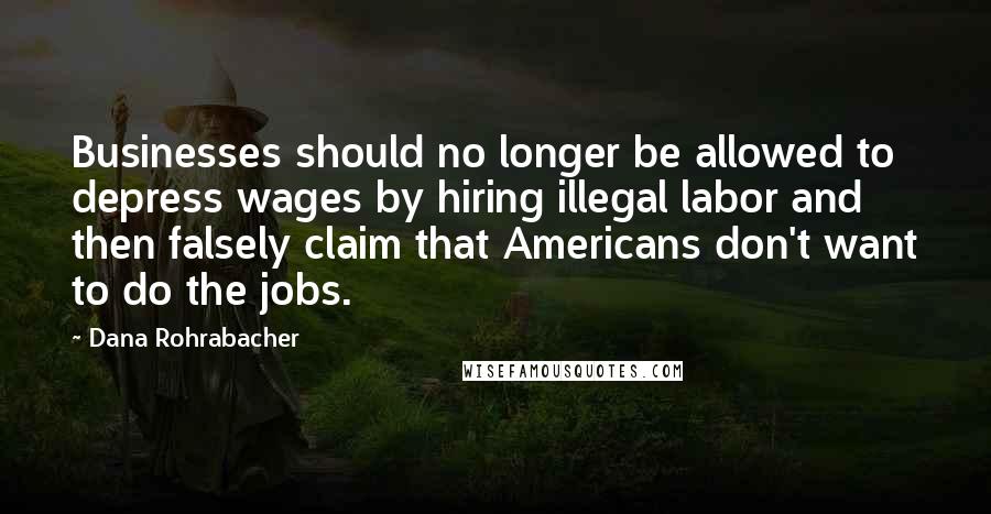 Dana Rohrabacher Quotes: Businesses should no longer be allowed to depress wages by hiring illegal labor and then falsely claim that Americans don't want to do the jobs.