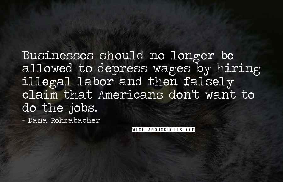 Dana Rohrabacher Quotes: Businesses should no longer be allowed to depress wages by hiring illegal labor and then falsely claim that Americans don't want to do the jobs.