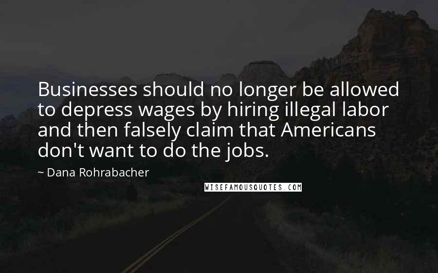 Dana Rohrabacher Quotes: Businesses should no longer be allowed to depress wages by hiring illegal labor and then falsely claim that Americans don't want to do the jobs.