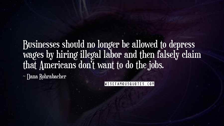 Dana Rohrabacher Quotes: Businesses should no longer be allowed to depress wages by hiring illegal labor and then falsely claim that Americans don't want to do the jobs.