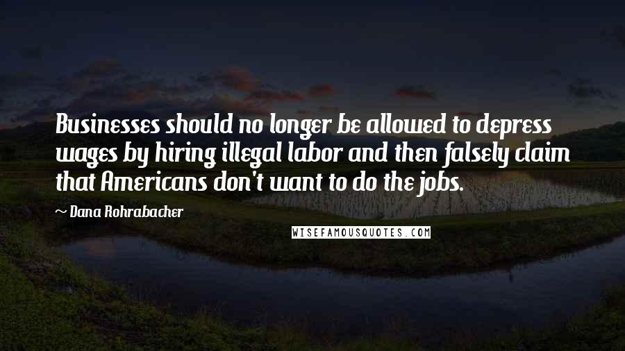 Dana Rohrabacher Quotes: Businesses should no longer be allowed to depress wages by hiring illegal labor and then falsely claim that Americans don't want to do the jobs.