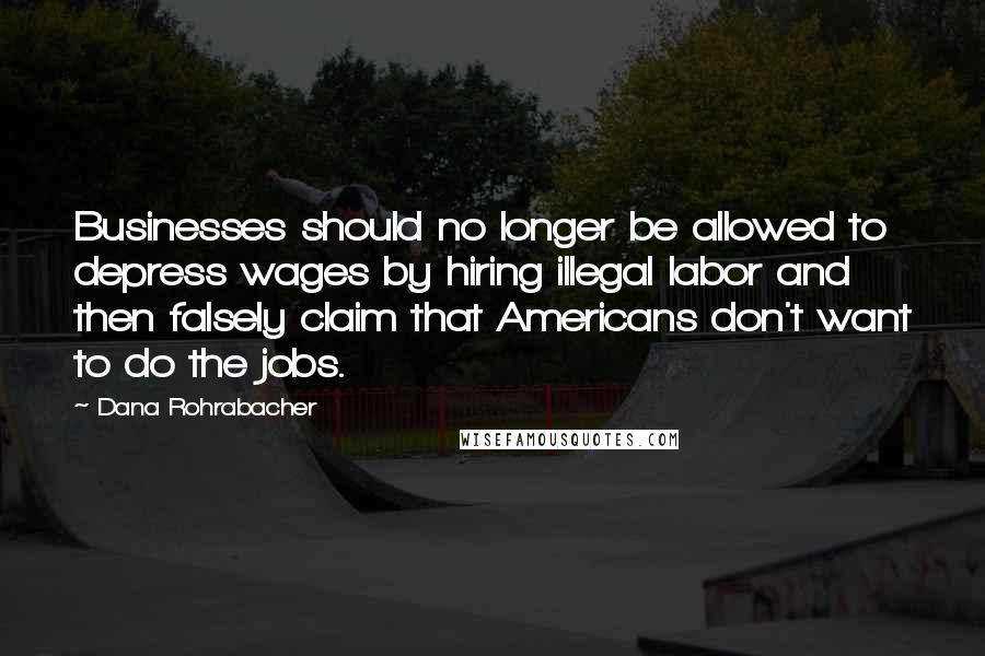 Dana Rohrabacher Quotes: Businesses should no longer be allowed to depress wages by hiring illegal labor and then falsely claim that Americans don't want to do the jobs.