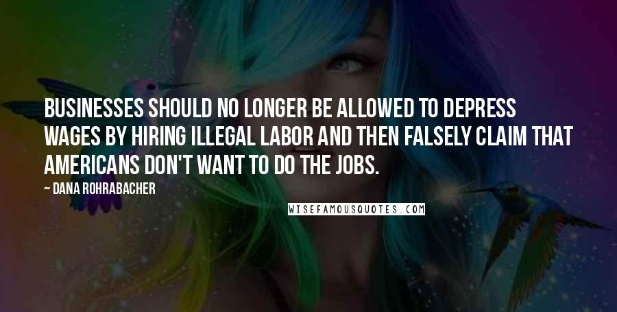 Dana Rohrabacher Quotes: Businesses should no longer be allowed to depress wages by hiring illegal labor and then falsely claim that Americans don't want to do the jobs.