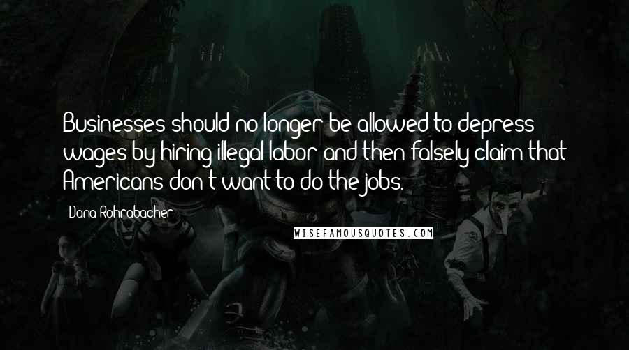Dana Rohrabacher Quotes: Businesses should no longer be allowed to depress wages by hiring illegal labor and then falsely claim that Americans don't want to do the jobs.