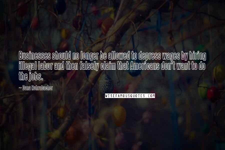 Dana Rohrabacher Quotes: Businesses should no longer be allowed to depress wages by hiring illegal labor and then falsely claim that Americans don't want to do the jobs.
