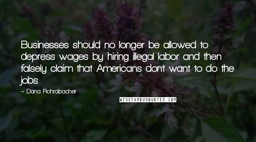 Dana Rohrabacher Quotes: Businesses should no longer be allowed to depress wages by hiring illegal labor and then falsely claim that Americans don't want to do the jobs.