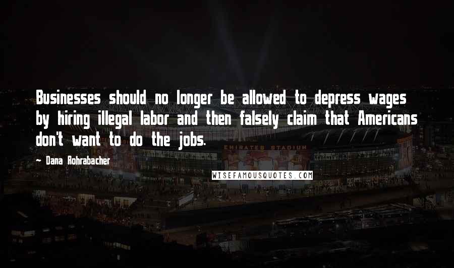 Dana Rohrabacher Quotes: Businesses should no longer be allowed to depress wages by hiring illegal labor and then falsely claim that Americans don't want to do the jobs.