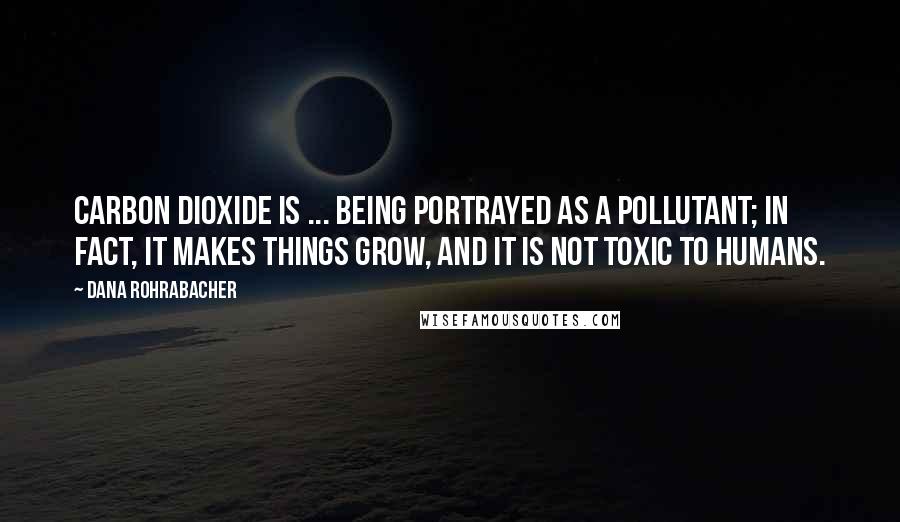 Dana Rohrabacher Quotes: Carbon dioxide is ... being portrayed as a pollutant; in fact, it makes things grow, and it is not toxic to humans.
