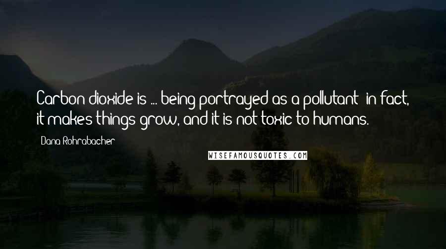 Dana Rohrabacher Quotes: Carbon dioxide is ... being portrayed as a pollutant; in fact, it makes things grow, and it is not toxic to humans.