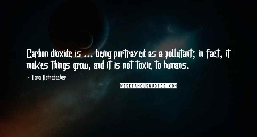 Dana Rohrabacher Quotes: Carbon dioxide is ... being portrayed as a pollutant; in fact, it makes things grow, and it is not toxic to humans.