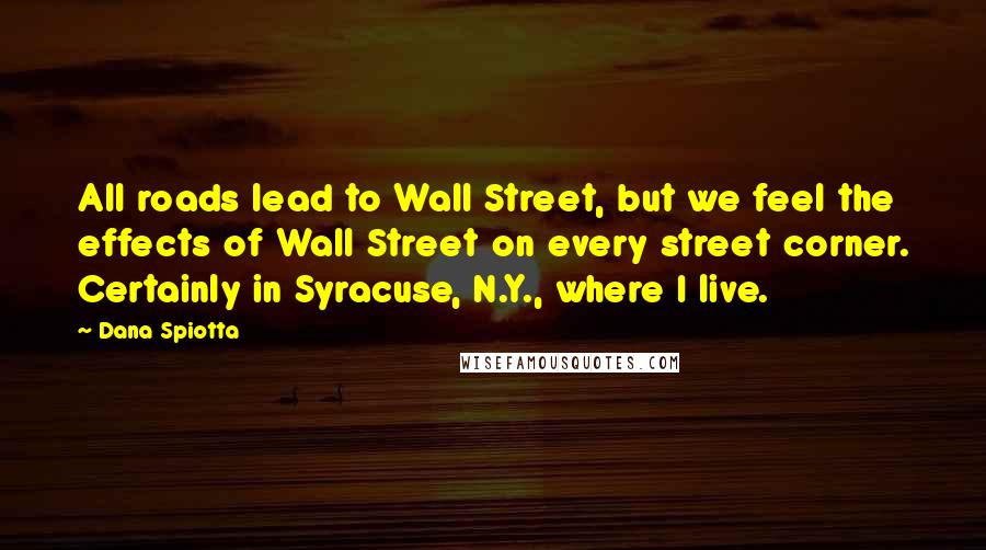 Dana Spiotta Quotes: All roads lead to Wall Street, but we feel the effects of Wall Street on every street corner. Certainly in Syracuse, N.Y., where I live.